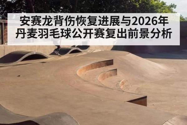 安赛龙背伤恢复进展与2026年丹麦羽毛球公开赛复出前景分析